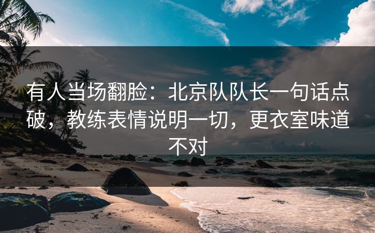 有人当场翻脸：北京队队长一句话点破，教练表情说明一切，更衣室味道不对