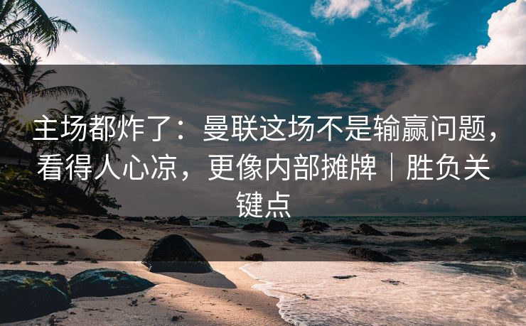 主场都炸了：曼联这场不是输赢问题，看得人心凉，更像内部摊牌｜胜负关键点