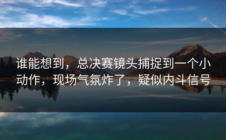 谁能想到，总决赛镜头捕捉到一个小动作，现场气氛炸了，疑似内斗信号