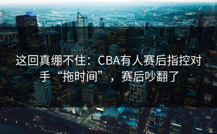 这回真绷不住：CBA有人赛后指控对手“拖时间”，赛后吵翻了