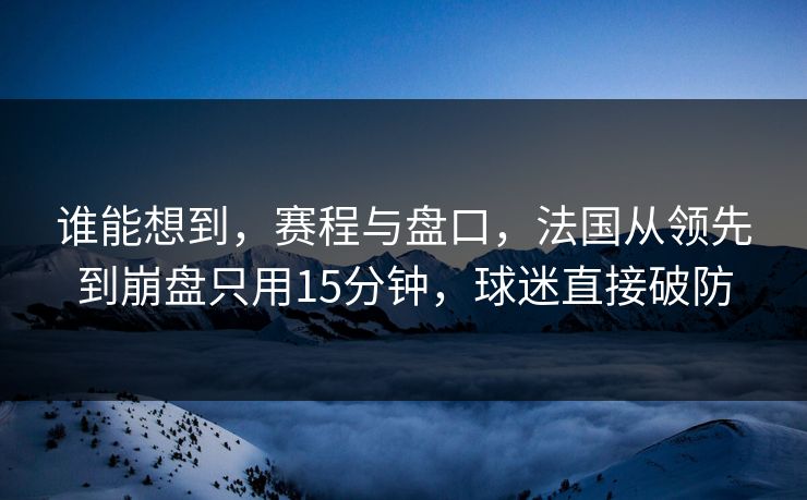 谁能想到，赛程与盘口，法国从领先到崩盘只用15分钟，球迷直接破防