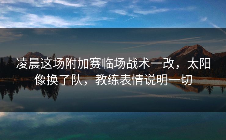 凌晨这场附加赛临场战术一改，太阳像换了队，教练表情说明一切