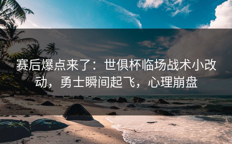 赛后爆点来了：世俱杯临场战术小改动，勇士瞬间起飞，心理崩盘