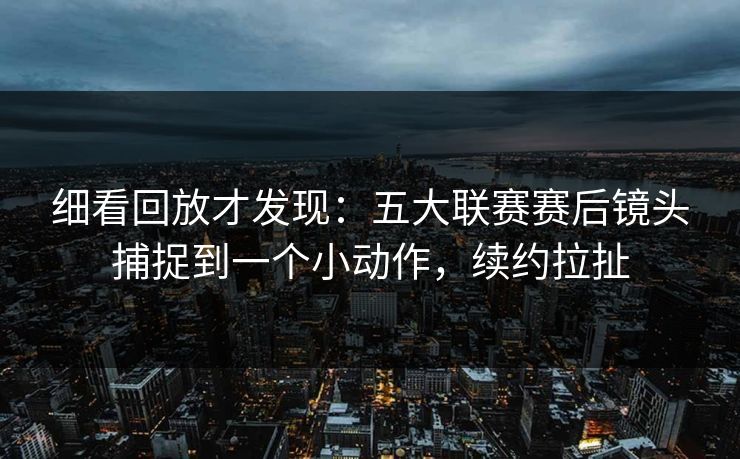 细看回放才发现：五大联赛赛后镜头捕捉到一个小动作，续约拉扯