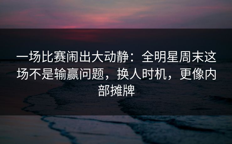 一场比赛闹出大动静：全明星周末这场不是输赢问题，换人时机，更像内部摊牌  第1张