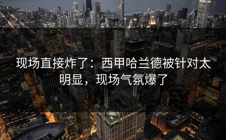 现场直接炸了：西甲哈兰德被针对太明显，现场气氛爆了