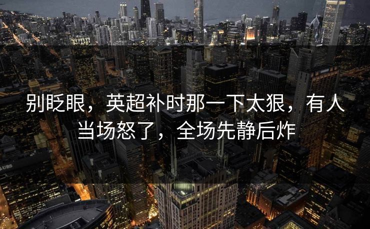 别眨眼，英超补时那一下太狠，有人当场怒了，全场先静后炸