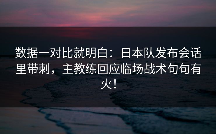 数据一对比就明白：日本队发布会话里带刺，主教练回应临场战术句句有火！