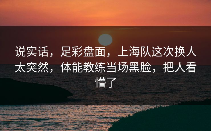 说实话，足彩盘面，上海队这次换人太突然，体能教练当场黑脸，把人看懵了