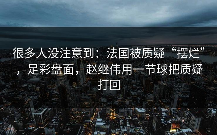 很多人没注意到：法国被质疑“摆烂”，足彩盘面，赵继伟用一节球把质疑打回