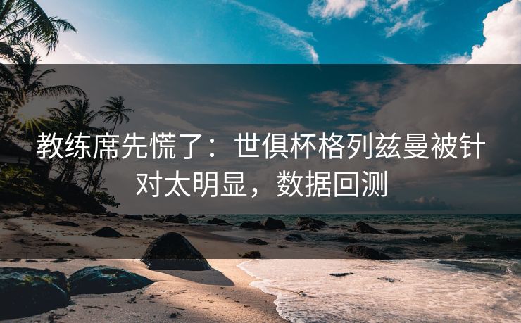 教练席先慌了：世俱杯格列兹曼被针对太明显，数据回测
