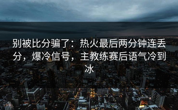 别被比分骗了：热火最后两分钟连丢分，爆冷信号，主教练赛后语气冷到冰