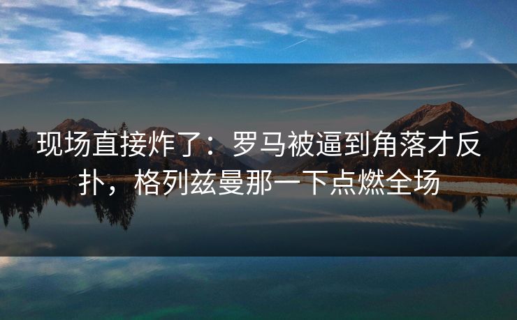 现场直接炸了：罗马被逼到角落才反扑，格列兹曼那一下点燃全场