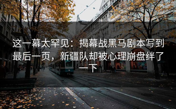 这一幕太罕见：揭幕战黑马剧本写到最后一页，新疆队却被心理崩盘绊了一下