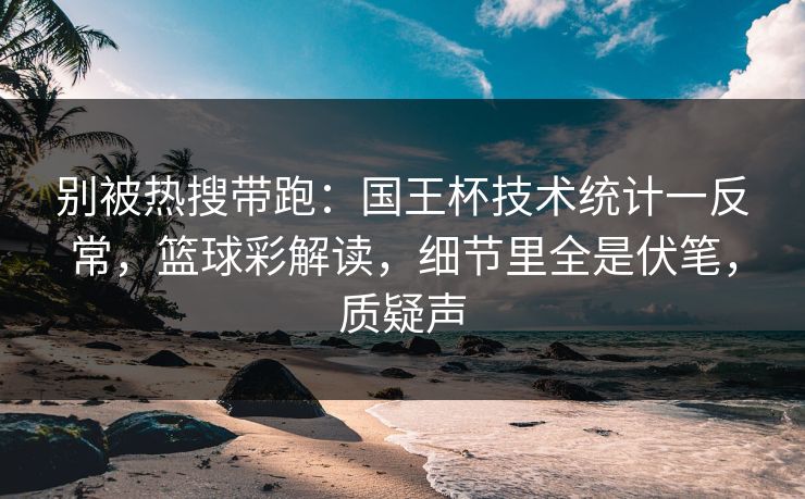 别被热搜带跑：国王杯技术统计一反常，篮球彩解读，细节里全是伏笔，质疑声