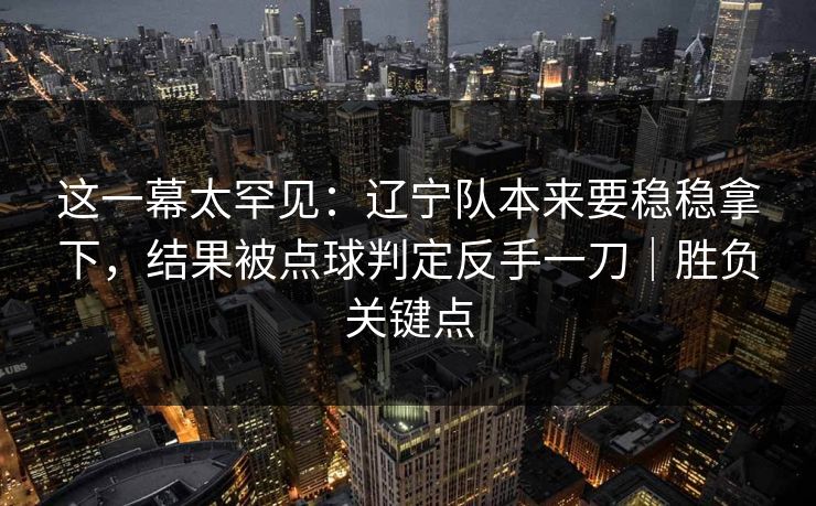 这一幕太罕见：辽宁队本来要稳稳拿下，结果被点球判定反手一刀｜胜负关键点