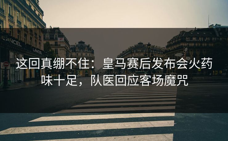 这回真绷不住：皇马赛后发布会火药味十足，队医回应客场魔咒