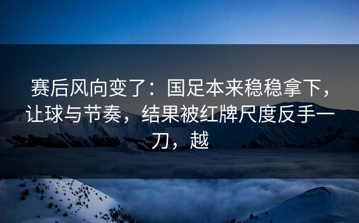 赛后风向变了：国足本来稳稳拿下，让球与节奏，结果被红牌尺度反手一刀，越