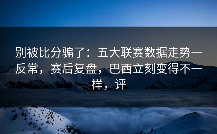 别被比分骗了：五大联赛数据走势一反常，赛后复盘，巴西立刻变得不一样，评