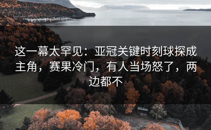 这一幕太罕见：亚冠关键时刻球探成主角，赛果冷门，有人当场怒了，两边都不
