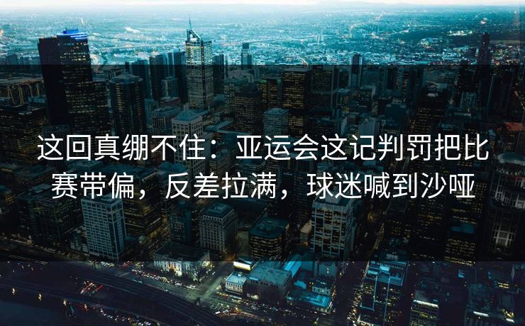 这回真绷不住：亚运会这记判罚把比赛带偏，反差拉满，球迷喊到沙哑