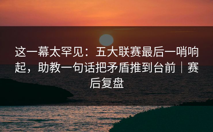 这一幕太罕见：五大联赛最后一哨响起，助教一句话把矛盾推到台前｜赛后复盘