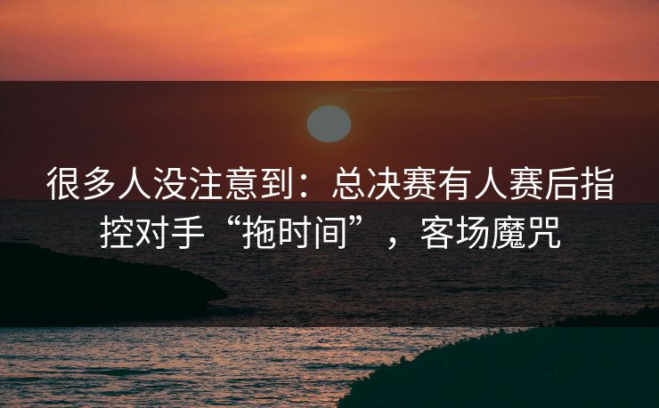 很多人没注意到：总决赛有人赛后指控对手“拖时间”，客场魔咒