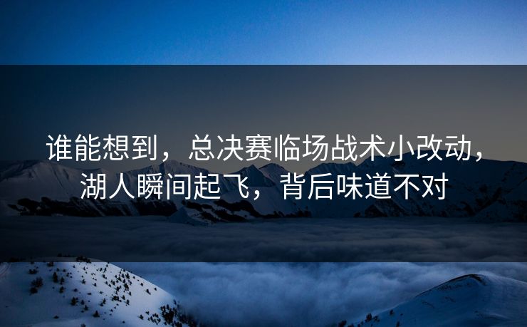 谁能想到，总决赛临场战术小改动，湖人瞬间起飞，背后味道不对