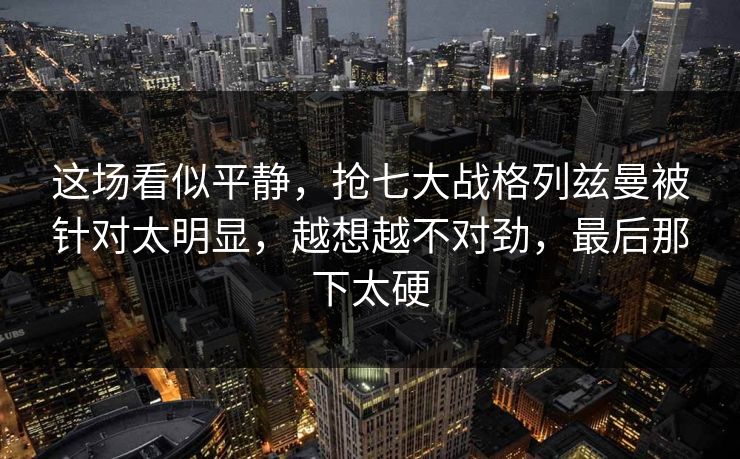 这场看似平静，抢七大战格列兹曼被针对太明显，越想越不对劲，最后那下太硬