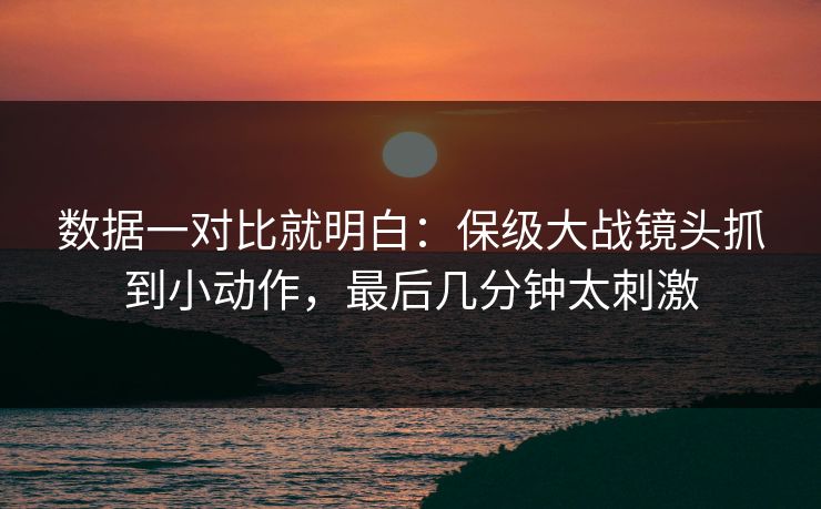 数据一对比就明白：保级大战镜头抓到小动作，最后几分钟太刺激