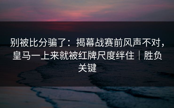 别被比分骗了：揭幕战赛前风声不对，皇马一上来就被红牌尺度绊住｜胜负关键