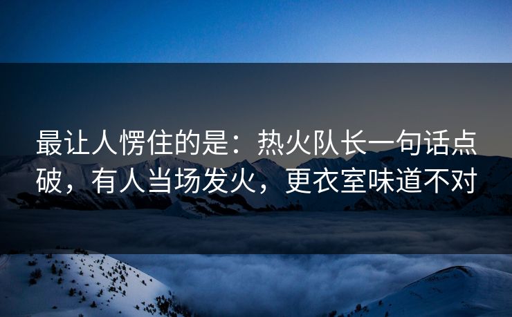 最让人愣住的是：热火队长一句话点破，有人当场发火，更衣室味道不对