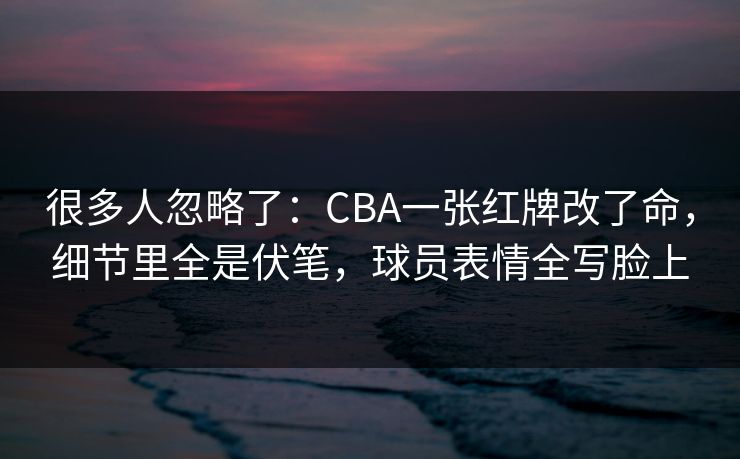 很多人忽略了：CBA一张红牌改了命，细节里全是伏笔，球员表情全写脸上