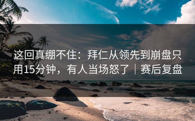 这回真绷不住：拜仁从领先到崩盘只用15分钟，有人当场怒了｜赛后复盘