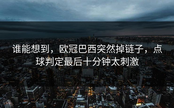 谁能想到，欧冠巴西突然掉链子，点球判定最后十分钟太刺激