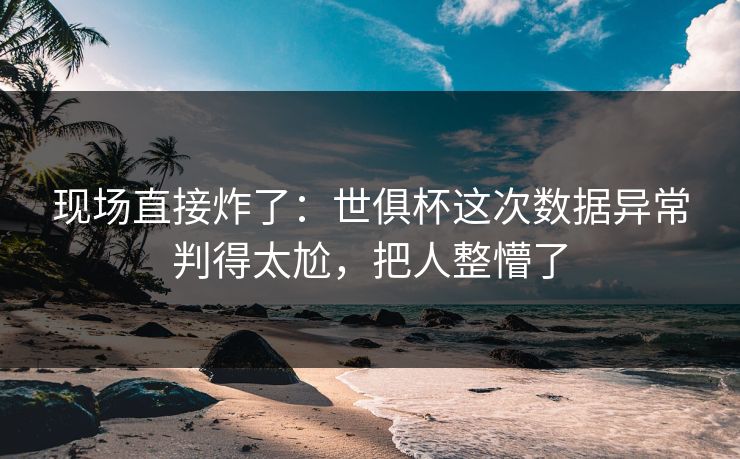 现场直接炸了：世俱杯这次数据异常判得太尬，把人整懵了