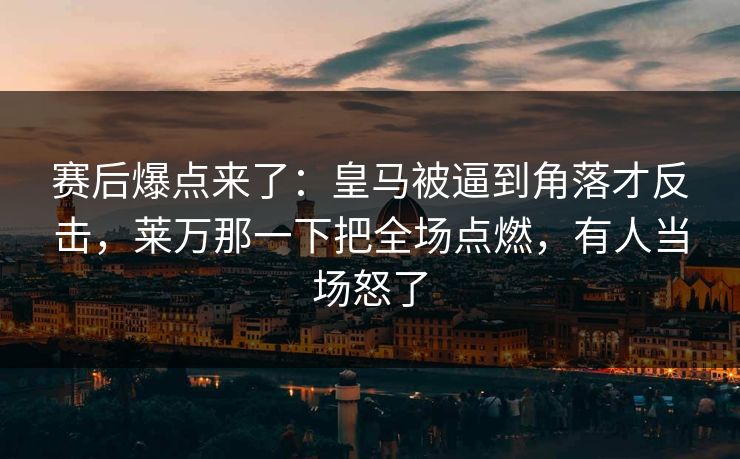 赛后爆点来了：皇马被逼到角落才反击，莱万那一下把全场点燃，有人当场怒了