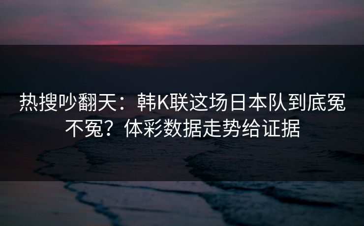 热搜吵翻天：韩K联这场日本队到底冤不冤？体彩数据走势给证据