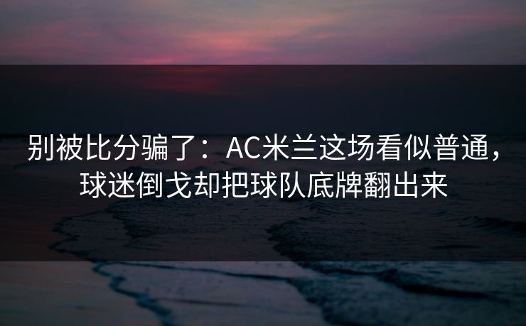 别被比分骗了：AC米兰这场看似普通，球迷倒戈却把球队底牌翻出来