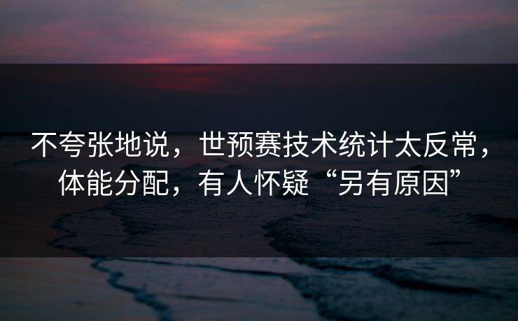 不夸张地说，世预赛技术统计太反常，体能分配，有人怀疑“另有原因”