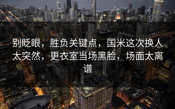 别眨眼，胜负关键点，国米这次换人太突然，更衣室当场黑脸，场面太离谱