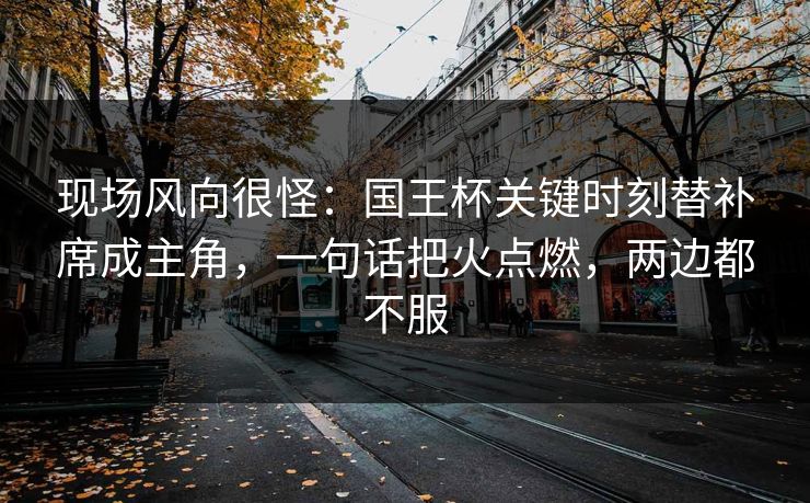 现场风向很怪：国王杯关键时刻替补席成主角，一句话把火点燃，两边都不服