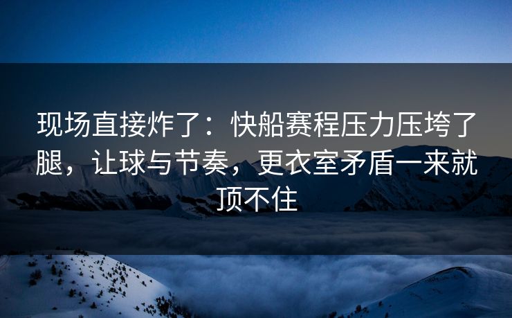 现场直接炸了：快船赛程压力压垮了腿，让球与节奏，更衣室矛盾一来就顶不住