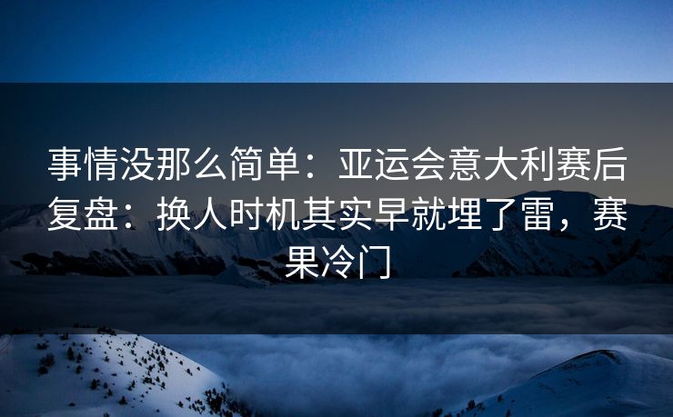 事情没那么简单：亚运会意大利赛后复盘：换人时机其实早就埋了雷，赛果冷门