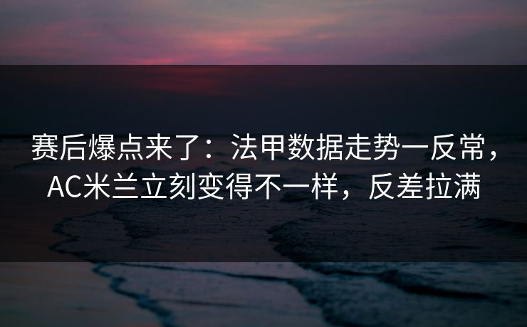 赛后爆点来了：法甲数据走势一反常，AC米兰立刻变得不一样，反差拉满