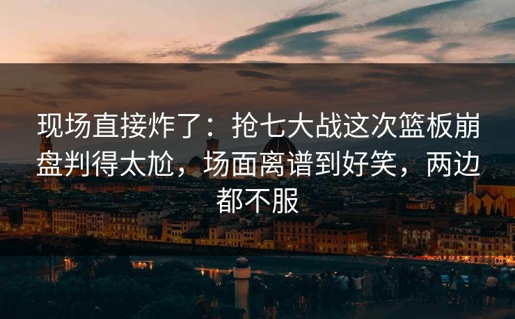 现场直接炸了：抢七大战这次篮板崩盘判得太尬，场面离谱到好笑，两边都不服
