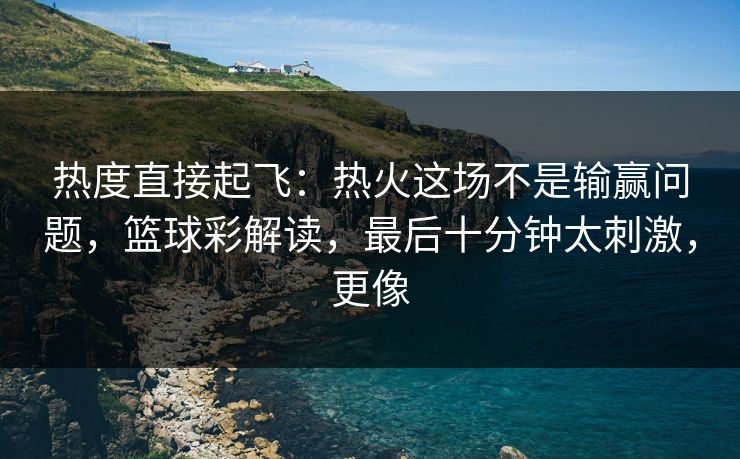 热度直接起飞：热火这场不是输赢问题，篮球彩解读，最后十分钟太刺激，更像