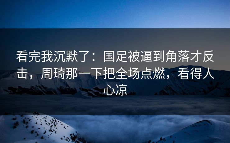 看完我沉默了：国足被逼到角落才反击，周琦那一下把全场点燃，看得人心凉