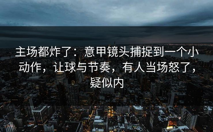 主场都炸了：意甲镜头捕捉到一个小动作，让球与节奏，有人当场怒了，疑似内