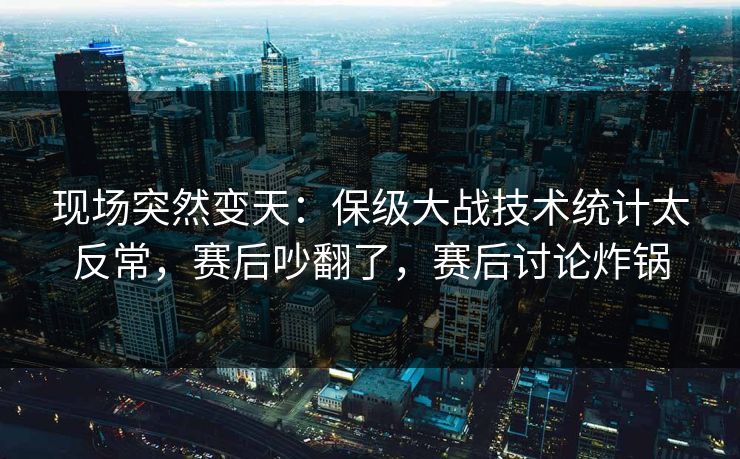 现场突然变天：保级大战技术统计太反常，赛后吵翻了，赛后讨论炸锅